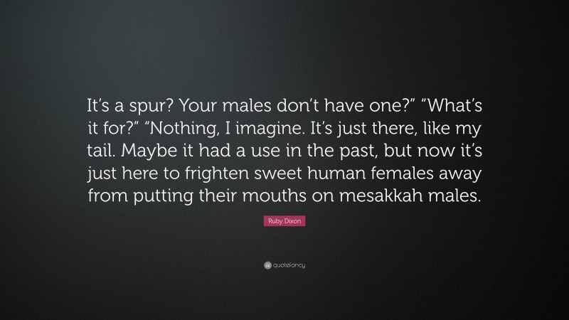 Ruby Dixon Quote: “It’s a spur? Your males don’t have one?” “What’s it for?” “Nothing, I imagine. It’s just there, like my tail. Maybe it had a use in the past, but now it’s just here to frighten sweet human females away from putting their mouths on mesakkah males.”