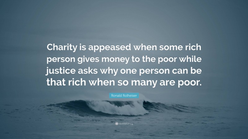 Ronald Rolheiser Quote: “Charity is appeased when some rich person gives money to the poor while justice asks why one person can be that rich when so many are poor.”