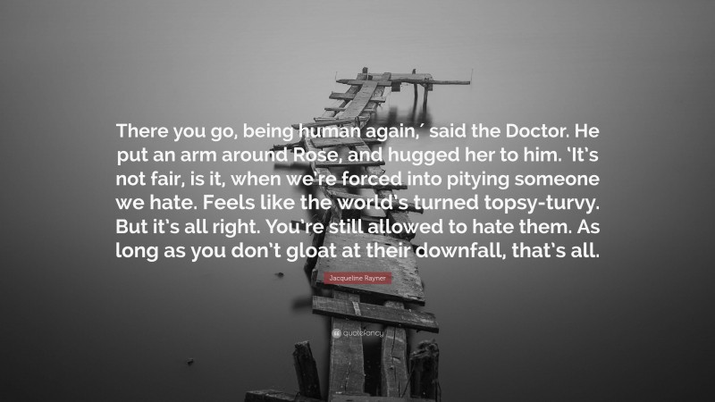Jacqueline Rayner Quote: “There you go, being human again,′ said the Doctor. He put an arm around Rose, and hugged her to him. ‘It’s not fair, is it, when we’re forced into pitying someone we hate. Feels like the world’s turned topsy-turvy. But it’s all right. You’re still allowed to hate them. As long as you don’t gloat at their downfall, that’s all.”