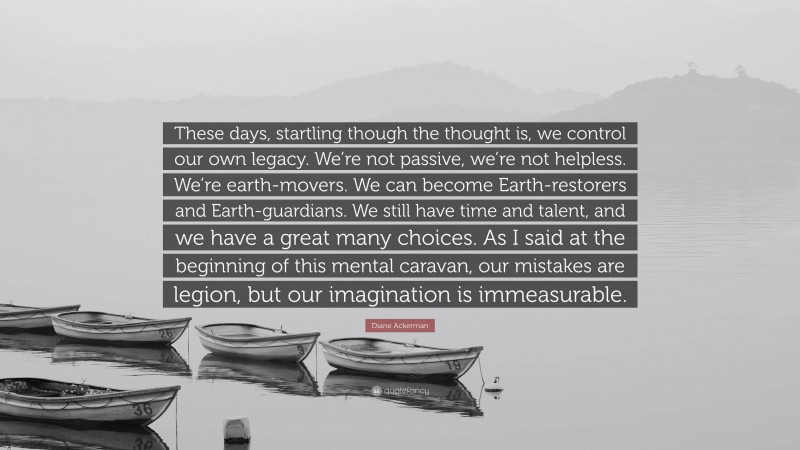 Diane Ackerman Quote: “These days, startling though the thought is, we control our own legacy. We’re not passive, we’re not helpless. We’re earth-movers. We can become Earth-restorers and Earth-guardians. We still have time and talent, and we have a great many choices. As I said at the beginning of this mental caravan, our mistakes are legion, but our imagination is immeasurable.”