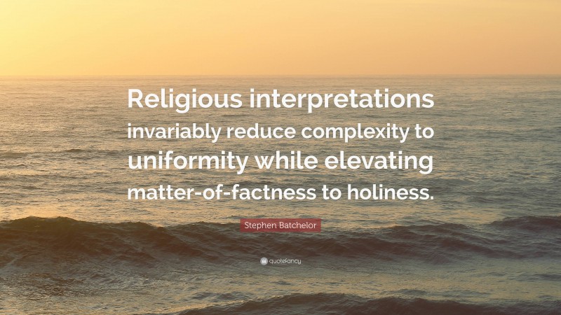 Stephen Batchelor Quote: “Religious interpretations invariably reduce complexity to uniformity while elevating matter-of-factness to holiness.”