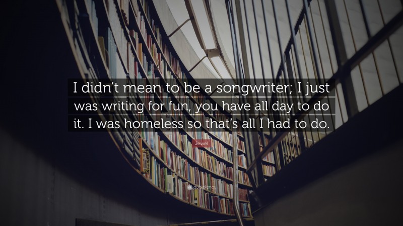 Jewel Quote: “I didn’t mean to be a songwriter; I just was writing for fun, you have all day to do it. I was homeless so that’s all I had to do.”