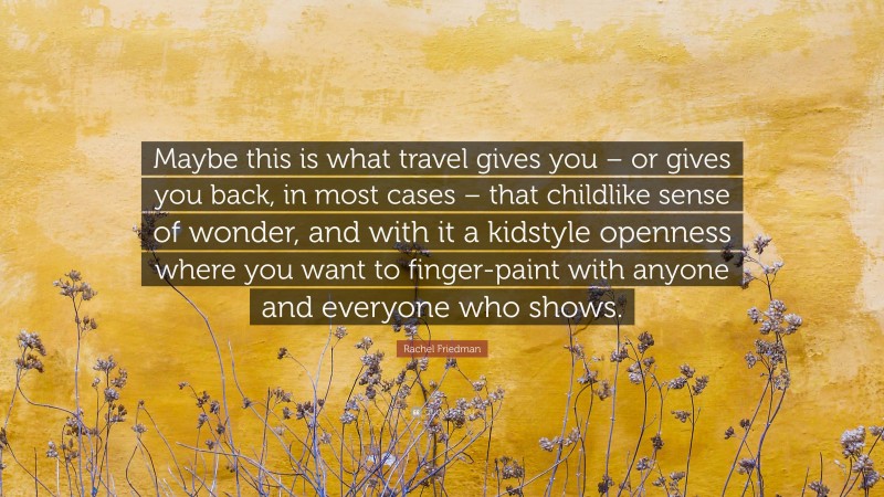 Rachel Friedman Quote: “Maybe this is what travel gives you – or gives you back, in most cases – that childlike sense of wonder, and with it a kidstyle openness where you want to finger-paint with anyone and everyone who shows.”
