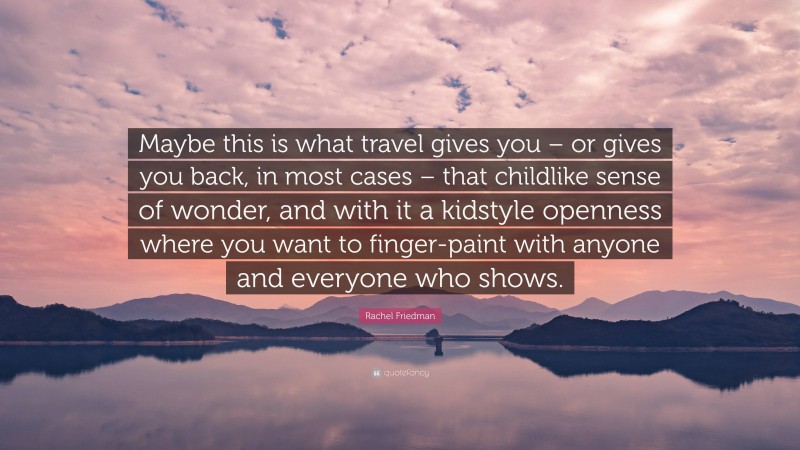 Rachel Friedman Quote: “Maybe this is what travel gives you – or gives you back, in most cases – that childlike sense of wonder, and with it a kidstyle openness where you want to finger-paint with anyone and everyone who shows.”