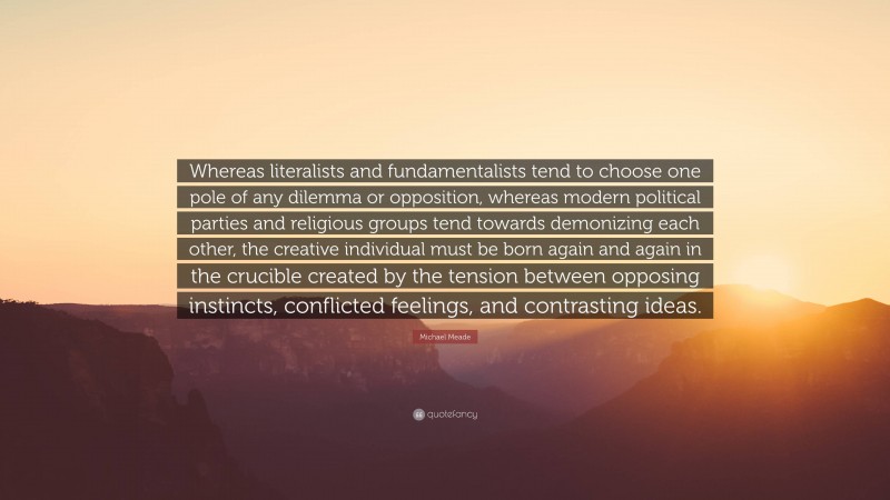 Michael Meade Quote: “Whereas literalists and fundamentalists tend to choose one pole of any dilemma or opposition, whereas modern political parties and religious groups tend towards demonizing each other, the creative individual must be born again and again in the crucible created by the tension between opposing instincts, conflicted feelings, and contrasting ideas.”