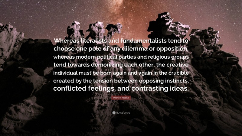 Michael Meade Quote: “Whereas literalists and fundamentalists tend to choose one pole of any dilemma or opposition, whereas modern political parties and religious groups tend towards demonizing each other, the creative individual must be born again and again in the crucible created by the tension between opposing instincts, conflicted feelings, and contrasting ideas.”