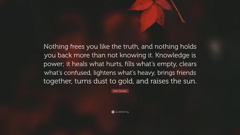 Mike Dooley Quote: “Nothing frees you like the truth, and nothing holds you back more than not knowing it. Knowledge is power; it heals what hurts, fills what’s empty, clears what’s confused, lightens what’s heavy, brings friends together, turns dust to gold, and raises the sun.”