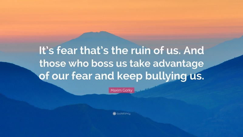 Maxim Gorky Quote: “It’s fear that’s the ruin of us. And those who boss us take advantage of our fear and keep bullying us.”