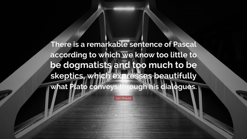 Leo Strauss Quote: “There is a remarkable sentence of Pascal according to which we know too little to be dogmatists and too much to be skeptics, which expresses beautifully what Plato conveys through his dialogues.”