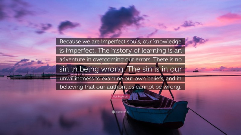 Neil Postman Quote: “Because we are imperfect souls, our knowledge is imperfect. The history of learning is an adventure in overcoming our errors. There is no sin in being wrong. The sin is in our unwillingness to examine our own beliefs, and in believing that our authorities cannot be wrong.”