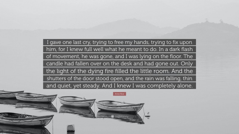 Anne Rice Quote: “I gave one last cry, trying to free my hands, trying to fix upon him, for I knew full well what he meant to do. In a dark flash of movement, he was gone, and I was lying on the floor. The candle had fallen over on the desk and had gone out. Only the light of the dying fire filled the little room. And the shutters of the door stood open, and the rain was falling, thin and quiet, yet steady. And I knew I was completely alone.”