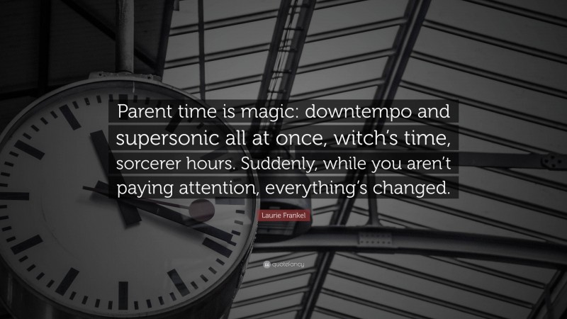 Laurie Frankel Quote: “Parent time is magic: downtempo and supersonic all at once, witch’s time, sorcerer hours. Suddenly, while you aren’t paying attention, everything’s changed.”