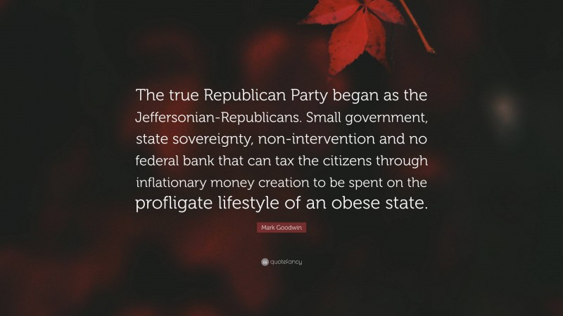 Mark Goodwin Quote: “The true Republican Party began as the Jeffersonian-Republicans. Small government, state sovereignty, non-intervention and no federal bank that can tax the citizens through inflationary money creation to be spent on the profligate lifestyle of an obese state.”