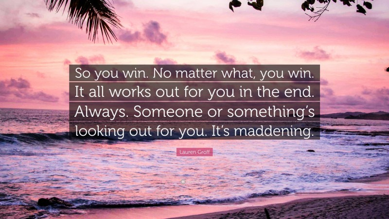 Lauren Groff Quote: “So you win. No matter what, you win. It all works out for you in the end. Always. Someone or something’s looking out for you. It’s maddening.”