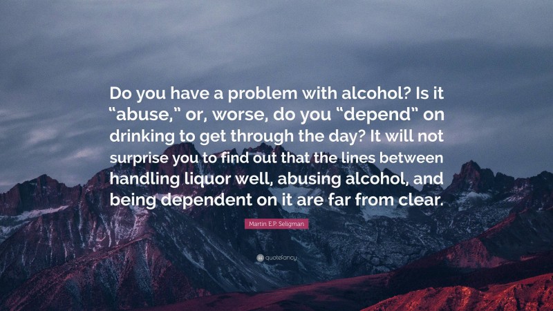 Martin E.P. Seligman Quote: “Do you have a problem with alcohol? Is it “abuse,” or, worse, do you “depend” on drinking to get through the day? It will not surprise you to find out that the lines between handling liquor well, abusing alcohol, and being dependent on it are far from clear.”