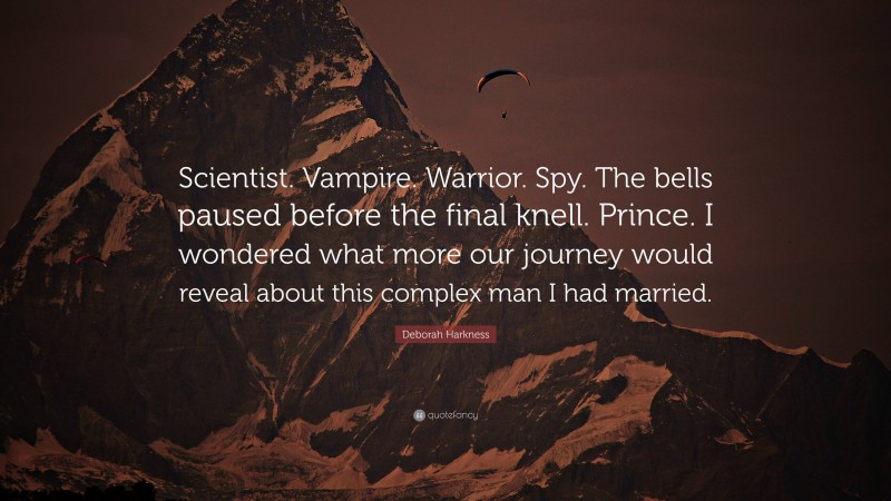 Deborah Harkness Quote: “Scientist. Vampire. Warrior. Spy. The bells paused before the final knell. Prince. I wondered what more our journey would reveal about this complex man I had married.”