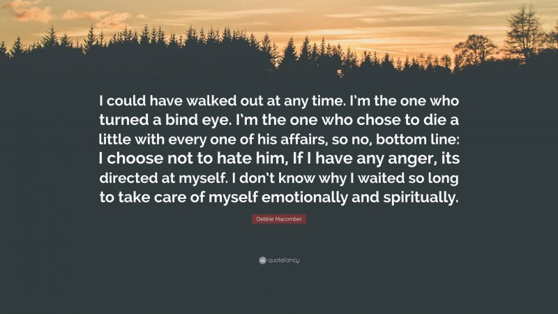 Debbie Macomber Quote: “I could have walked out at any time. I’m the one who turned a bind eye. I’m the one who chose to die a little with every one of his affairs, so no, bottom line: I choose not to hate him, If I have any anger, its directed at myself. I don’t know why I waited so long to take care of myself emotionally and spiritually.”