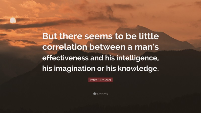 Peter F. Drucker Quote: “But there seems to be little correlation between a man’s effectiveness and his intelligence, his imagination or his knowledge.”