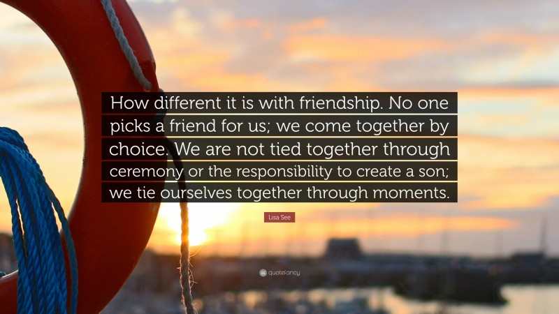Lisa See Quote: “How different it is with friendship. No one picks a friend for us; we come together by choice. We are not tied together through ceremony or the responsibility to create a son; we tie ourselves together through moments.”
