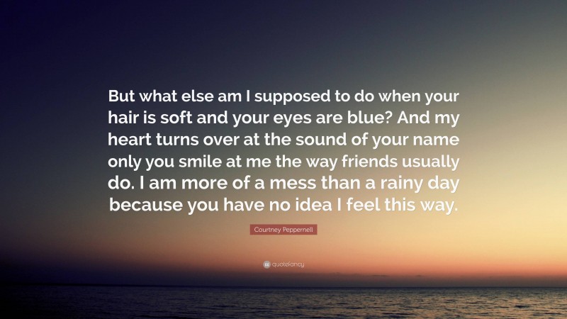 Courtney Peppernell Quote: “But what else am I supposed to do when your hair is soft and your eyes are blue? And my heart turns over at the sound of your name only you smile at me the way friends usually do. I am more of a mess than a rainy day because you have no idea I feel this way.”