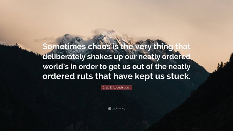 Craig D. Lounsbrough Quote: “Sometimes chaos is the very thing that deliberately shakes up our neatly ordered world’s in order to get us out of the neatly ordered ruts that have kept us stuck.”