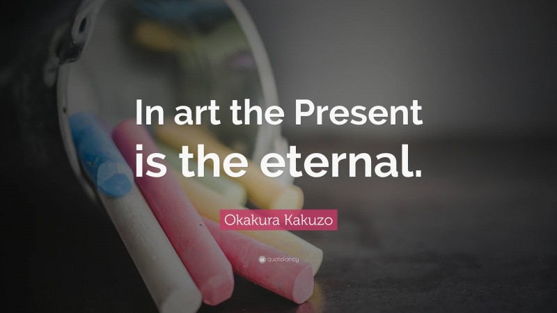 Okakura Kakuzo Quote: “In art the Present is the eternal.”
