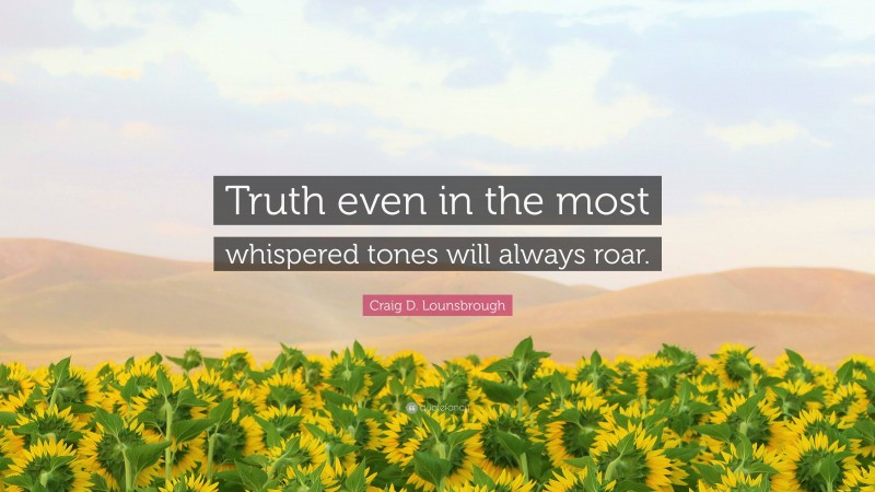 Craig D. Lounsbrough Quote: “Truth even in the most whispered tones will always roar.”
