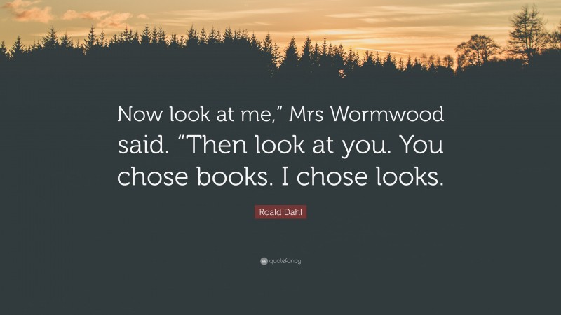 Roald Dahl Quote: “Now look at me,” Mrs Wormwood said. “Then look at you. You chose books. I chose looks.”