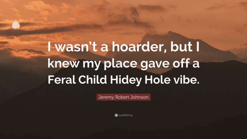 Jeremy Robert Johnson Quote: “I wasn’t a hoarder, but I knew my place gave off a Feral Child Hidey Hole vibe.”