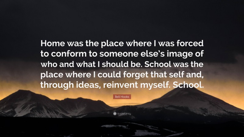 Bell Hooks Quote: “Home was the place where I was forced to conform to someone else’s image of who and what I should be. School was the place where I could forget that self and, through ideas, reinvent myself. School.”