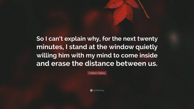 Colleen Oakley Quote: “So I can’t explain why, for the next twenty minutes, I stand at the window quietly willing him with my mind to come inside and erase the distance between us.”