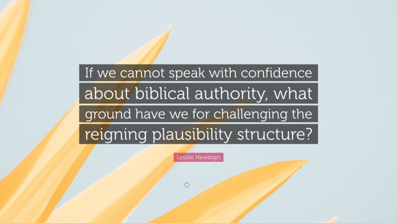 Lesslie Newbigin Quote: “If we cannot speak with confidence about biblical authority, what ground have we for challenging the reigning plausibility structure?”