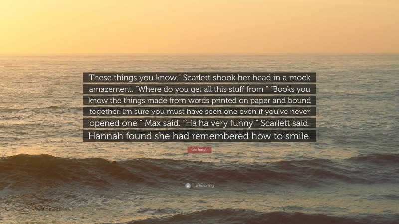 Kate Forsyth Quote: “These things you know.” Scarlett shook her head in a mock amazement. “Where do you get all this stuff from ” “Books you know the things made from words printed on paper and bound together. Im sure you must have seen one even if you’ve never opened one ” Max said. “Ha ha very funny ” Scarlett said. Hannah found she had remembered how to smile.”