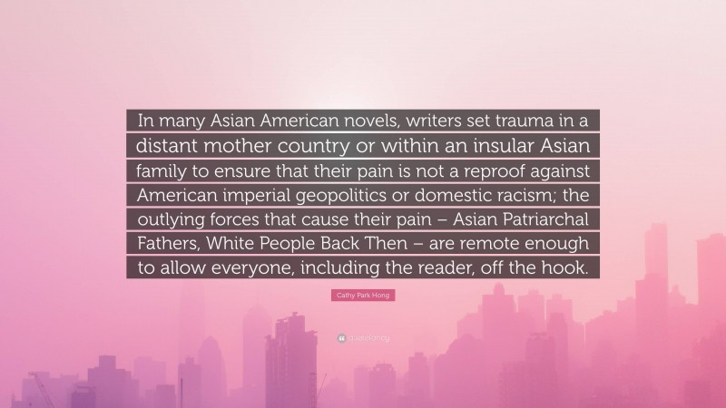 Cathy Park Hong Quote: “In many Asian American novels, writers set trauma in a distant mother country or within an insular Asian family to ensure that their pain is not a reproof against American imperial geopolitics or domestic racism; the outlying forces that cause their pain – Asian Patriarchal Fathers, White People Back Then – are remote enough to allow everyone, including the reader, off the hook.”