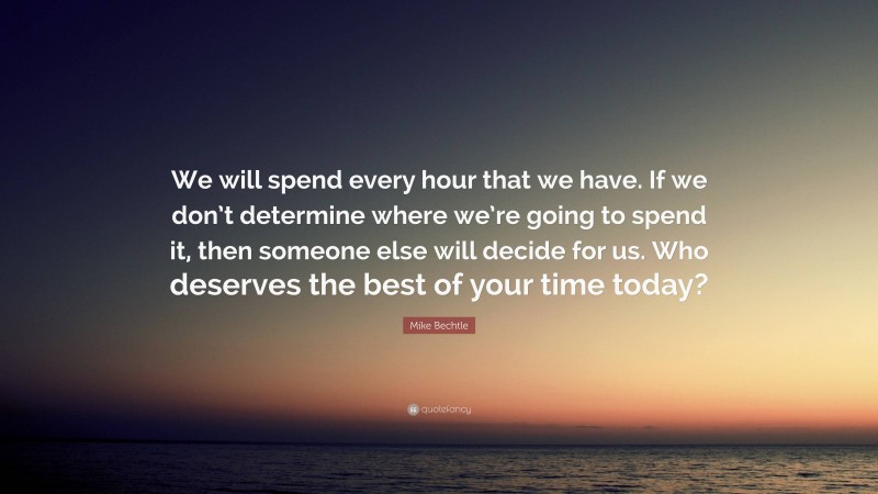 Mike Bechtle Quote: “We will spend every hour that we have. If we don’t determine where we’re going to spend it, then someone else will decide for us. Who deserves the best of your time today?”
