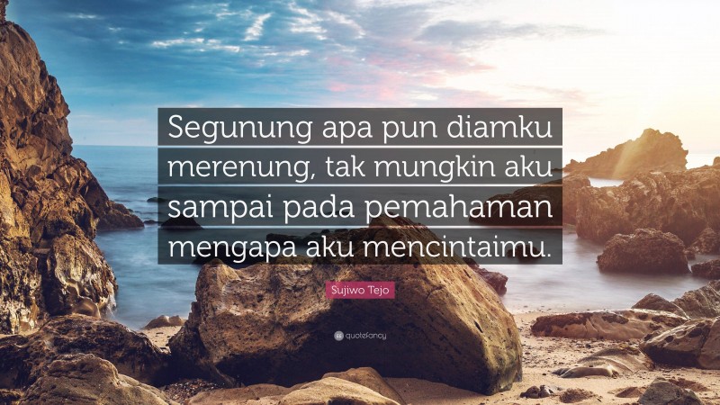 Sujiwo Tejo Quote: “Segunung apa pun diamku merenung, tak mungkin aku sampai pada pemahaman mengapa aku mencintaimu.”