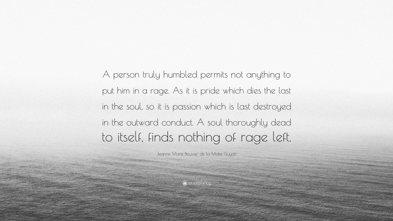 Jeanne Marie Bouvier de la Motte Guyon Quote: “A person truly humbled permits not anything to put him in a rage. As it is pride which dies the last in the soul, so it is passion which is last destroyed in the outward conduct. A soul thoroughly dead to itself, finds nothing of rage left.”