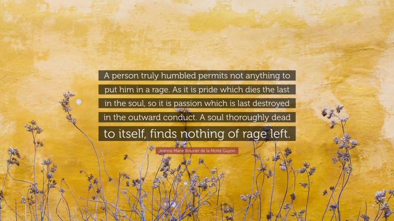 Jeanne Marie Bouvier de la Motte Guyon Quote: “A person truly humbled permits not anything to put him in a rage. As it is pride which dies the last in the soul, so it is passion which is last destroyed in the outward conduct. A soul thoroughly dead to itself, finds nothing of rage left.”