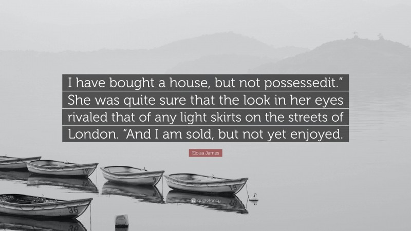 Eloisa James Quote: “I have bought a house, but not possessedit.” She was quite sure that the look in her eyes rivaled that of any light skirts on the streets of London. “And I am sold, but not yet enjoyed.”