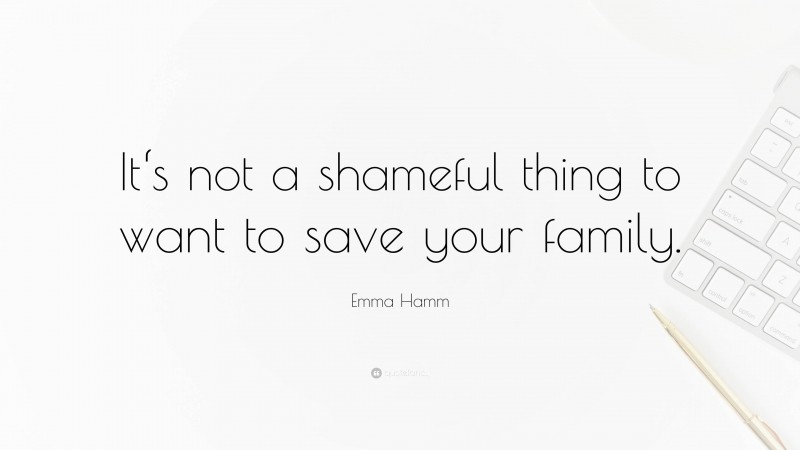 Emma Hamm Quote: “It‘s not a shameful thing to want to save your family.”