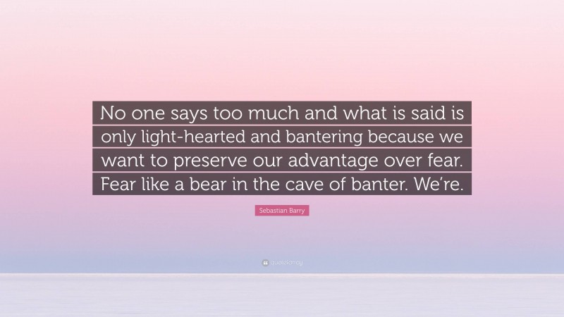 Sebastian Barry Quote: “No one says too much and what is said is only light-hearted and bantering because we want to preserve our advantage over fear. Fear like a bear in the cave of banter. We’re.”