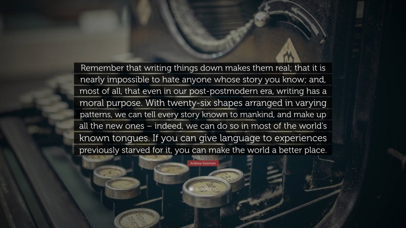 Andrew Solomon Quote: “Remember that writing things down makes them real; that it is nearly impossible to hate anyone whose story you know; and, most of all, that even in our post-postmodern era, writing has a moral purpose. With twenty-six shapes arranged in varying patterns, we can tell every story known to mankind, and make up all the new ones – indeed, we can do so in most of the world’s known tongues. If you can give language to experiences previously starved for it, you can make the world a better place.”