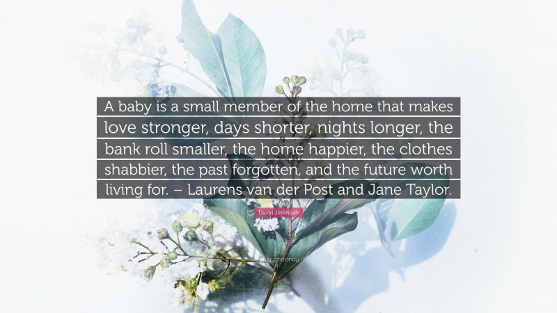 David Jeremiah Quote: “A baby is a small member of the home that makes love stronger, days shorter, nights longer, the bank roll smaller, the home happier, the clothes shabbier, the past forgotten, and the future worth living for. – Laurens van der Post and Jane Taylor.”