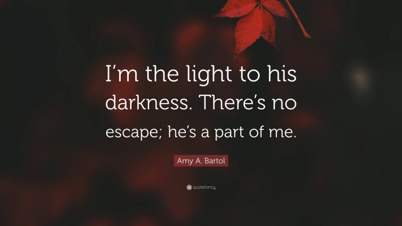 Amy A. Bartol Quote: “I’m the light to his darkness. There’s no escape; he’s a part of me.”