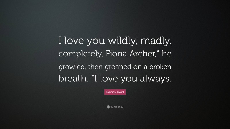 Penny Reid Quote: “I love you wildly, madly, completely, Fiona Archer,” he growled, then groaned on a broken breath. “I love you always.”