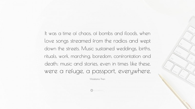 Madeleine Thien Quote: “It was a time of chaos, of bombs and floods, when love songs streamed from the radios and wept down the streets. Music sustained weddings, births, rituals, work, marching, boredom, confrontation and death; music and stories, even in times like these, were a refuge, a passport, everywhere.”