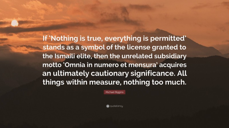 Michael Biggins Quote: “If ‘Nothing is true, everything is permitted’ stands as a symbol of the license granted to the Ismaili elite, then the unrelated subsidiary motto ‘Omnia in numero et mensura’ acquires an ultimately cautionary significance. All things within measure, nothing too much.”