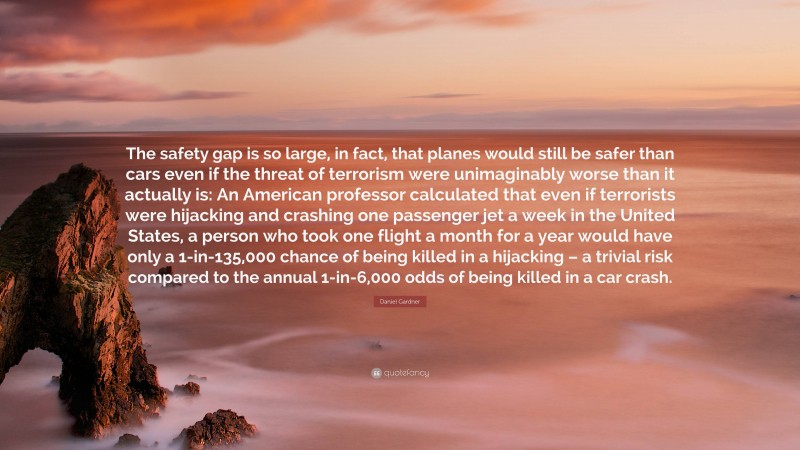 Daniel Gardner Quote: “The safety gap is so large, in fact, that planes would still be safer than cars even if the threat of terrorism were unimaginably worse than it actually is: An American professor calculated that even if terrorists were hijacking and crashing one passenger jet a week in the United States, a person who took one flight a month for a year would have only a 1-in-135,000 chance of being killed in a hijacking – a trivial risk compared to the annual 1-in-6,000 odds of being killed in a car crash.”