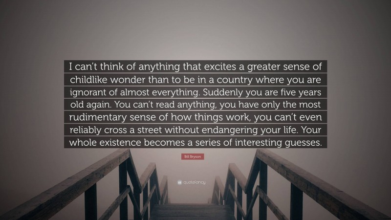 Bill Bryson Quote: “I can’t think of anything that excites a greater sense of childlike wonder than to be in a country where you are ignorant of almost everything. Suddenly you are five years old again. You can’t read anything, you have only the most rudimentary sense of how things work, you can’t even reliably cross a street without endangering your life. Your whole existence becomes a series of interesting guesses.”