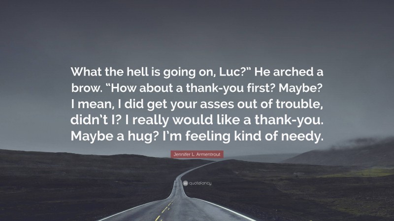 Jennifer L. Armentrout Quote: “What the hell is going on, Luc?” He arched a brow. “How about a thank-you first? Maybe? I mean, I did get your asses out of trouble, didn’t I? I really would like a thank-you. Maybe a hug? I’m feeling kind of needy.”